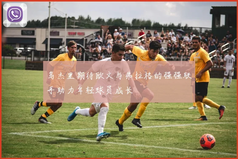 乌杰里期待欧文与弗拉格的强强联手助力年轻球员成长