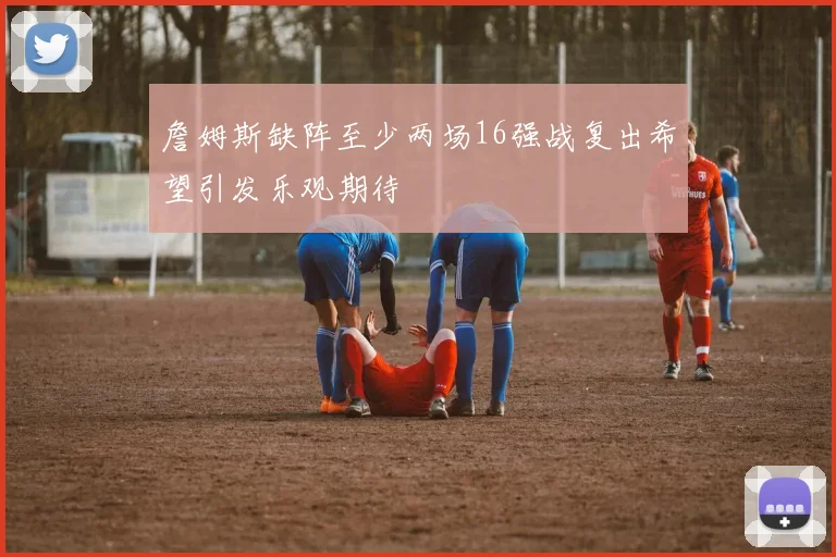 詹姆斯缺阵至少两场16强战复出希望引发乐观期待