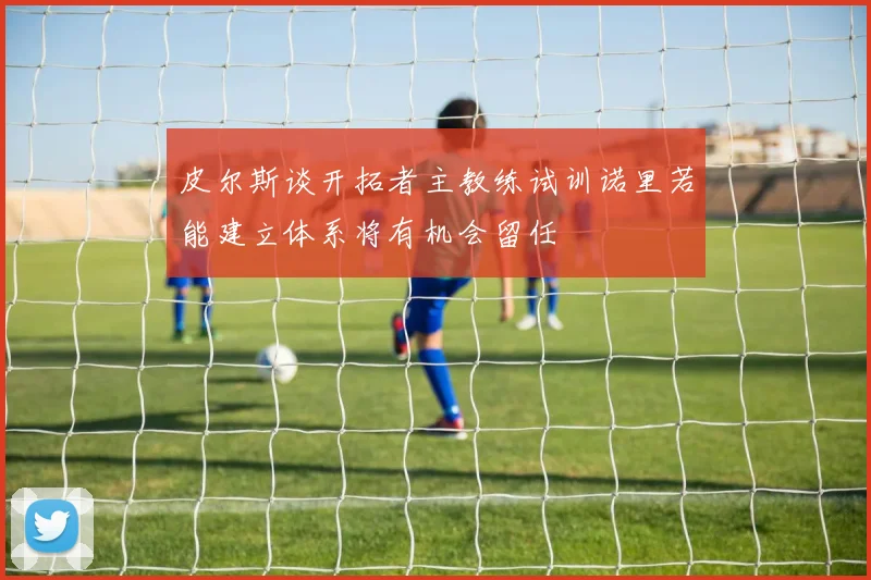 皮尔斯谈开拓者主教练试训诺里若能建立体系将有机会留任