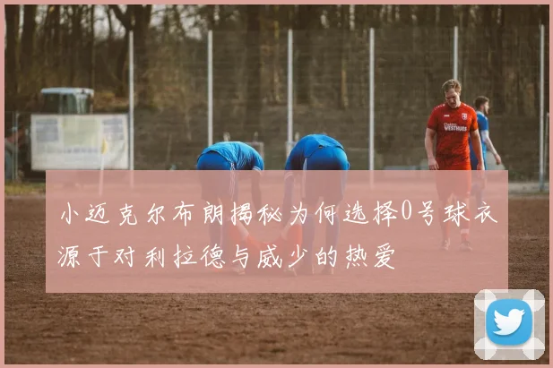 小迈克尔布朗揭秘为何选择0号球衣源于对利拉德与威少的热爱