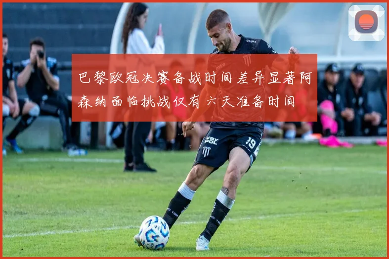 巴黎欧冠决赛备战时间差异显著阿森纳面临挑战仅有六天准备时间
