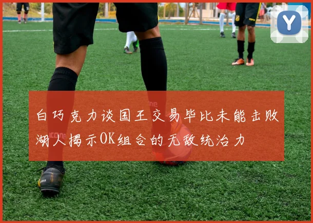 白巧克力谈国王交易毕比未能击败湖人揭示OK组合的无敌统治力