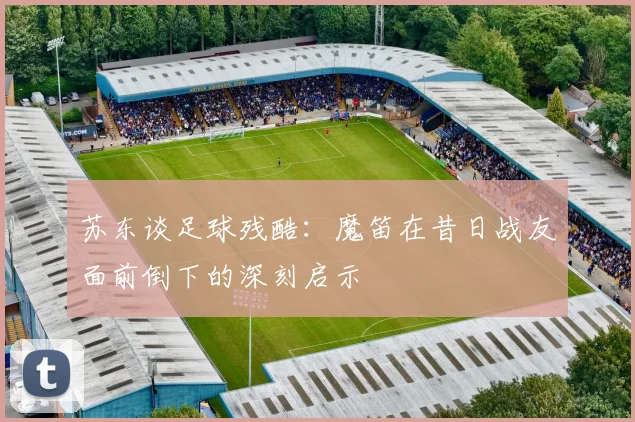 苏东谈足球残酷：魔笛在昔日战友面前倒下的深刻启示