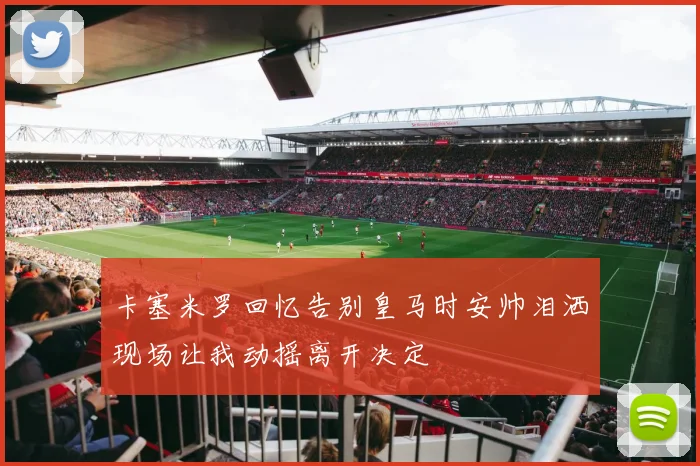卡塞米罗回忆告别皇马时安帅泪洒现场让我动摇离开决定