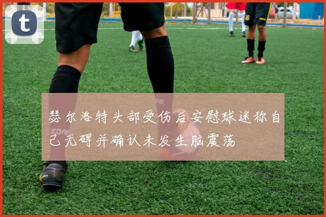 瑟尔洛特头部受伤后安慰球迷称自己无碍并确认未发生脑震荡