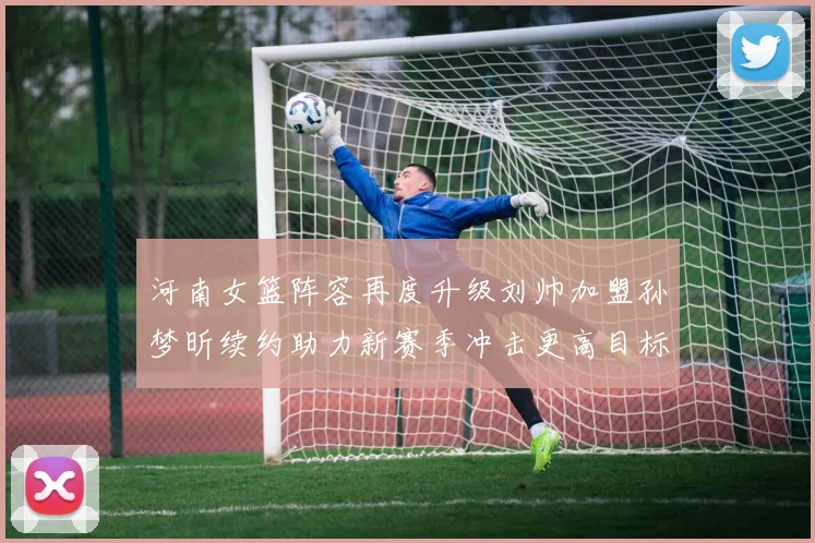 河南女篮阵容再度升级刘帅加盟孙梦昕续约助力新赛季冲击更高目标
