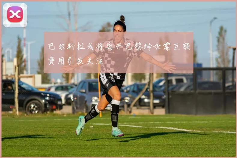 巴尔科拉或将离开巴黎转会需巨额费用引发关注