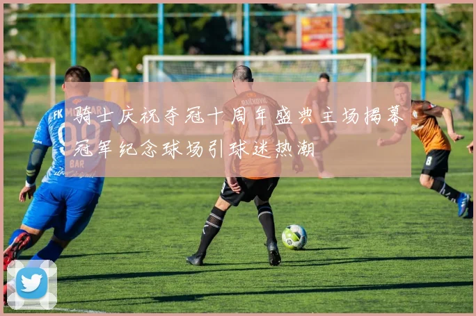 骑士庆祝夺冠十周年盛典主场揭幕冠军纪念球场引球迷热潮