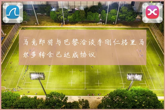 马竞即将与巴黎洽谈李刚仁格里马尔多转会已达成协议