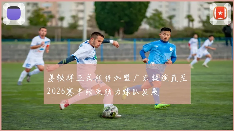 姜轶祥正式租借加盟广东铭途直至2026赛季结束助力球队发展