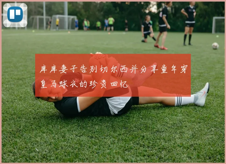 库库妻子告别切尔西并分享童年穿皇马球衣的珍贵回忆