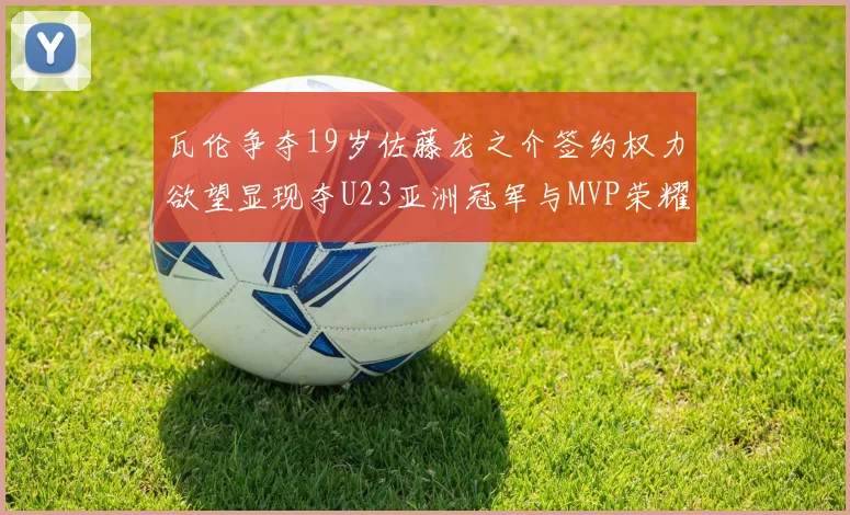瓦伦争夺19岁佐藤龙之介签约权力欲望显现夺U23亚洲冠军与MVP荣耀