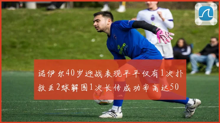 诺伊尔40岁迎战表现平平仅有1次扑救丢2球解围1次长传成功率高达50