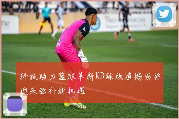 科技助力篮球革新KD踩线遗憾或将迎来弥补新机遇