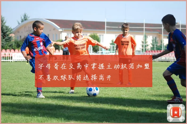 字母哥在交易中掌握主动权若加盟不喜欢球队将选择离开