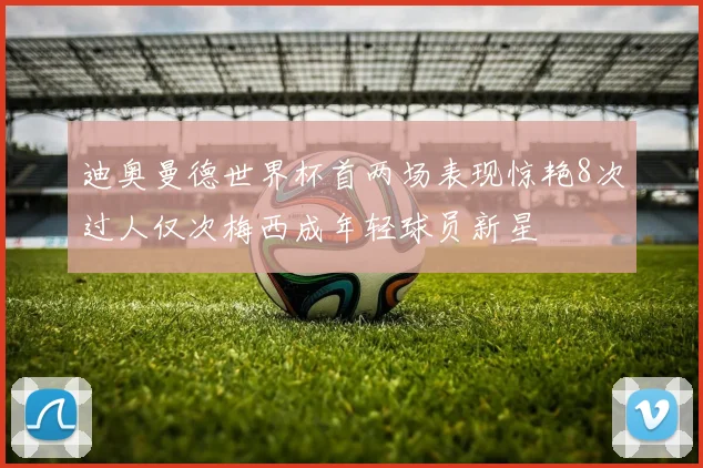 迪奥曼德世界杯首两场表现惊艳8次过人仅次梅西成年轻球员新星