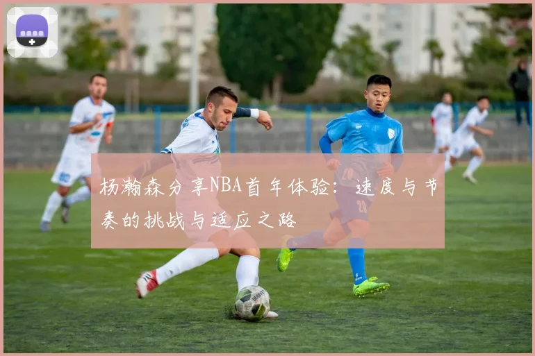 杨瀚森分享NBA首年体验：速度与节奏的挑战与适应之路