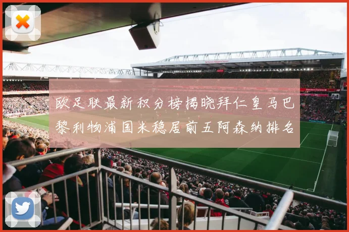 欧足联最新积分榜揭晓拜仁皇马巴黎利物浦国米稳居前五阿森纳排名第七