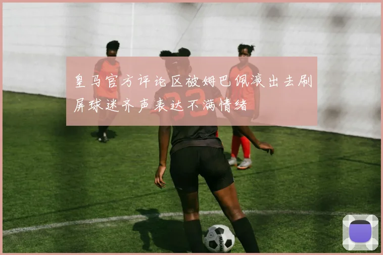 皇马官方评论区被姆巴佩滚出去刷屏球迷齐声表达不满情绪