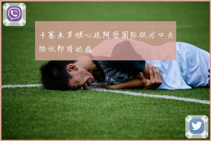卡塞米罗倾心迈阿密国际双方口头协议即将达成
