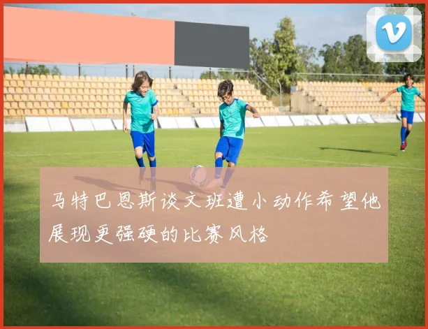 马特巴恩斯谈文班遭小动作希望他展现更强硬的比赛风格