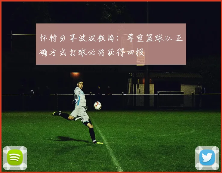 怀特分享波波教诲：尊重篮球以正确方式打球必将获得回报
