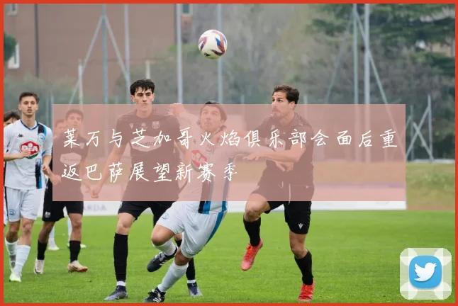 莱万与芝加哥火焰俱乐部会面后重返巴萨展望新赛季