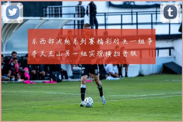 东西部次轮系列赛精彩对决一组争夺天王山另一组实现横扫晋级