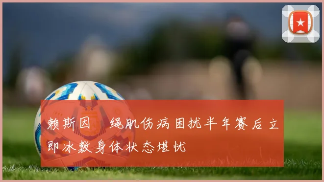 赖斯因腘绳肌伤病困扰半年赛后立即冰敷身体状态堪忧