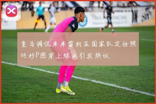 皇马调侃库库雷利亚国家队定妆照巧妙P图穿上球衣引发热议