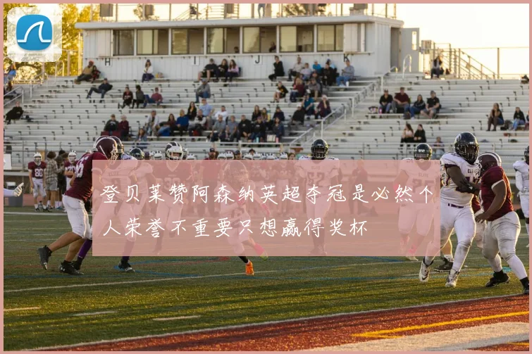 登贝莱赞阿森纳英超夺冠是必然个人荣誉不重要只想赢得奖杯