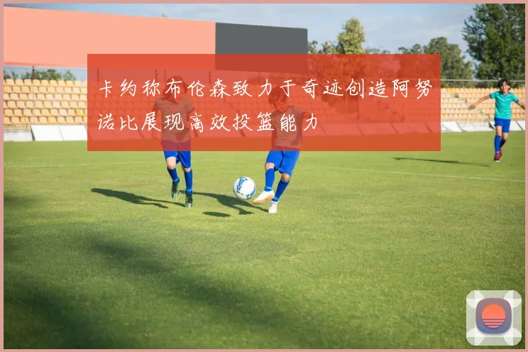 卡约称布伦森致力于奇迹创造阿努诺比展现高效投篮能力