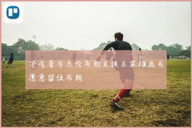 字母哥与杰伦布朗互换东家雄鹿或愿意留住布朗