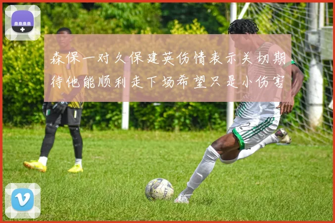 森保一对久保建英伤情表示关切期待他能顺利走下场希望只是小伤害
