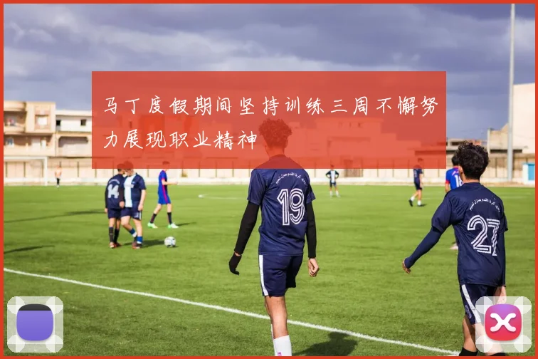 马丁度假期间坚持训练三周不懈努力展现职业精神