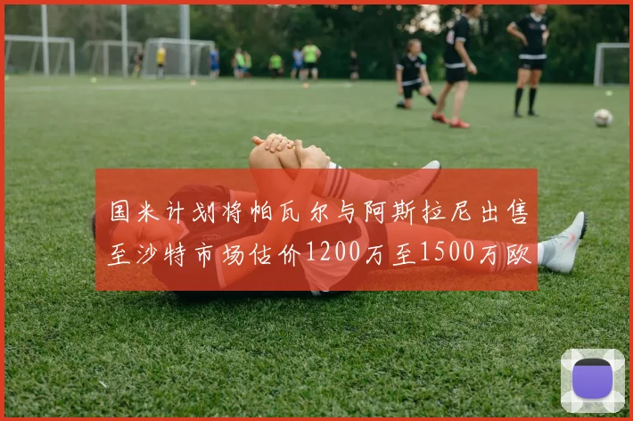 国米计划将帕瓦尔与阿斯拉尼出售至沙特市场估价1200万至1500万欧元